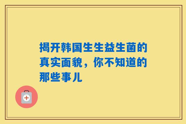 揭开韩国生生益生菌的真实面貌，你不知道的那些事儿
