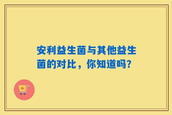 安利益生菌与其他益生菌的对比，你知道吗？