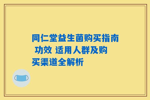 同仁堂益生菌购买指南 功效 适用人群及购买渠道全解析