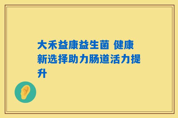 详细阅读:大禾益康益生菌 健康新选择助力肠道活力提升 大禾益康益生菌 健康新选择助力肠道活力提升