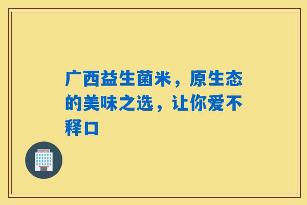 广西益生菌米,原生态的美味之选,让你爱不释口 广西益生菌米,原生态的美味之选,让你爱不释口