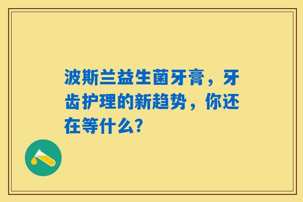 波斯兰益生菌牙膏,牙齿护理的新趋势,你还在等什么? 波斯兰益生菌牙膏,牙齿护理的新趋势,你还在等什么?