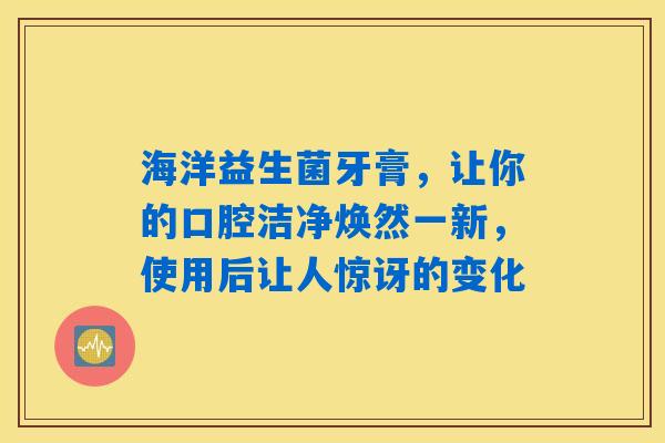 海洋益生菌牙膏，让你的口腔洁净焕然一新，使用后让人惊讶的变化