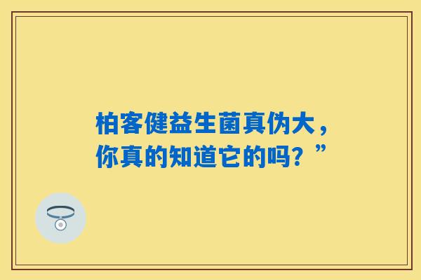 柏客健益生菌真伪大,你真的知道它的吗?” 柏客健益生菌真伪大,你真的知道它的吗?”