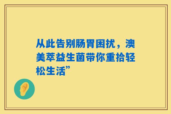 从此告别肠胃困扰，澳美萃益生菌带你重拾轻松生活”