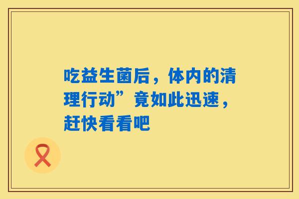 吃益生菌后,体内的清理行动”竟如此迅速,赶快看看吧 吃益生菌后,体内的清理行动”竟如此迅速,赶快看看吧