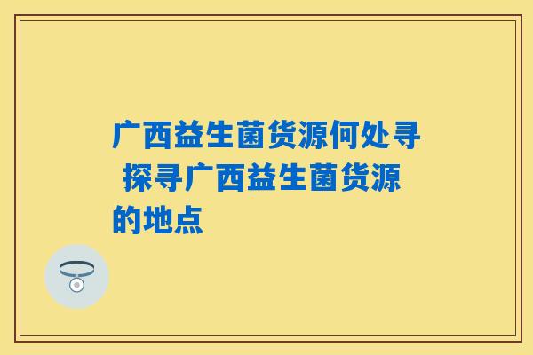 广西益生菌货源何处寻 探寻广西益生菌货源的地点