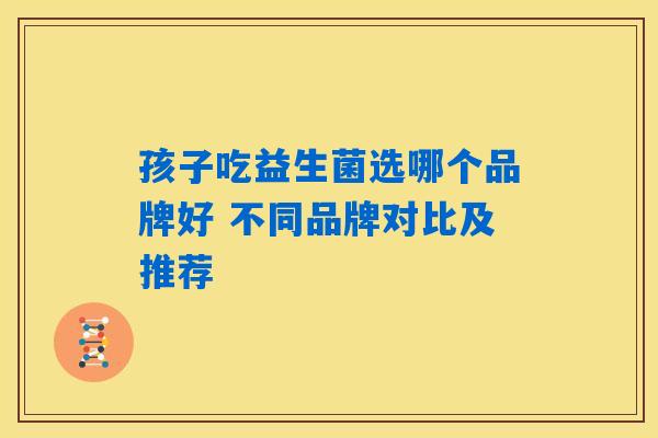 孩子吃益生菌选哪个品牌好 不同品牌对比及推荐