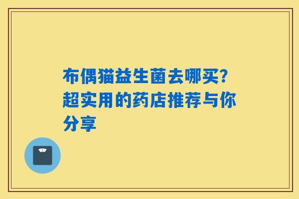 布偶猫益生菌去哪买?超实用的药店推荐与你分享 布偶猫益生菌去哪买?超实用的药店推荐与你分享