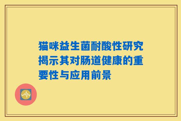 猫咪益生菌耐酸性研究揭示其对肠道健康的重要性与应用前景