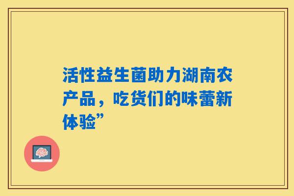 活性益生菌助力湖南农产品，吃货们的味蕾新体验”