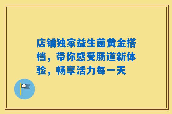 店铺独家益生菌黄金搭档，带你感受肠道新体验，畅享活力每一天