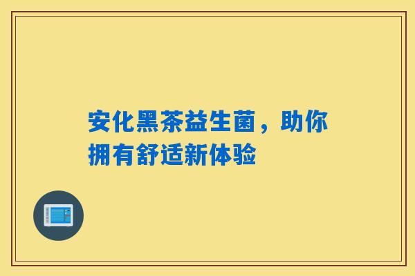 安化黑茶益生菌,助你拥有舒适新体验 安化黑茶益生菌,助你拥有舒适新体验