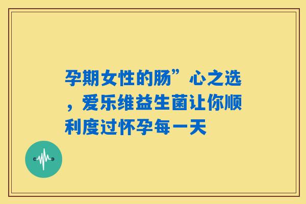 孕期女性的肠”心之选，爱乐维益生菌让你顺利度过怀孕每一天