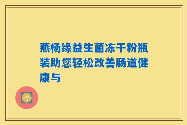 燕杨缘益生菌冻干粉瓶装助您轻松改善肠道健康与 燕杨缘益生菌冻干粉瓶装助您轻松改善肠道健康与