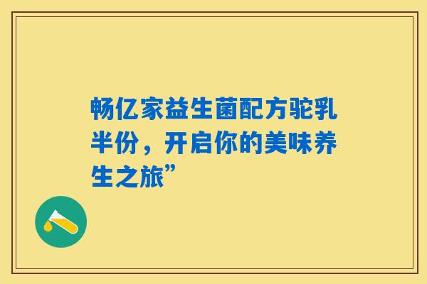 畅亿家益生菌配方驼乳半份,开启你的美味养生之旅” 畅亿家益生菌配方驼乳半份,开启你的美味养生之旅”