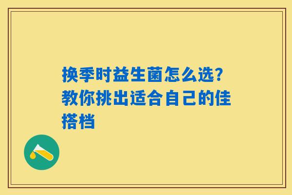 换季时益生菌怎么选？教你挑出适合自己的佳搭档