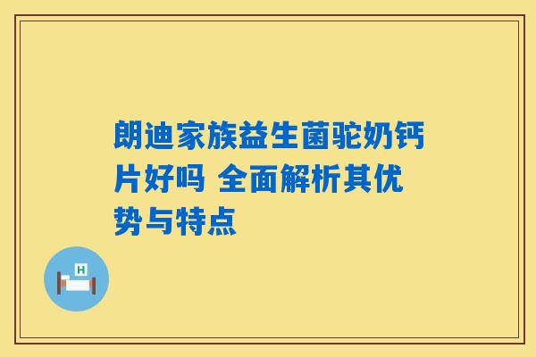朗迪家族益生菌驼奶钙片好吗 全面解析其优势与特点
