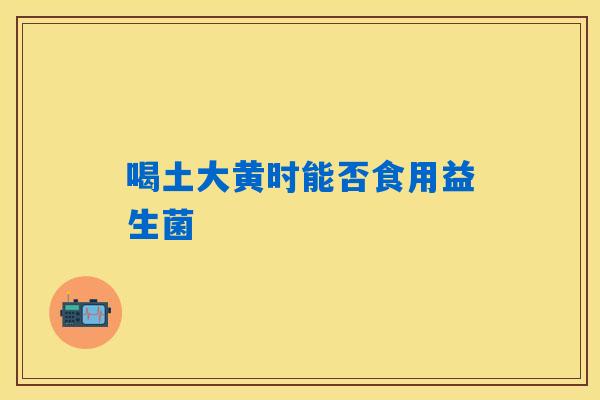 喝土大黄时能否食用益生菌 喝土大黄时能否食用益生菌