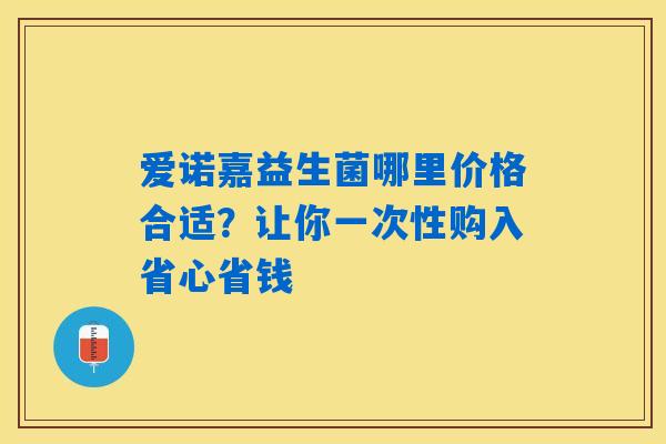 爱诺嘉益生菌哪里价格合适?让你一次性购入省心省钱 爱诺嘉益生菌哪里价格合适?让你一次性购入省心省钱
