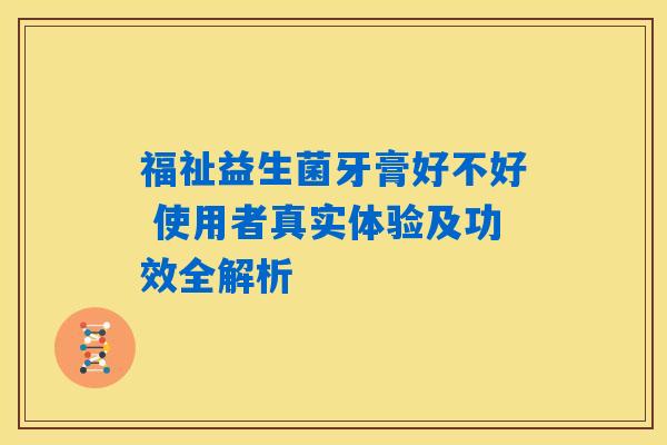 福祉益生菌牙膏好不好 使用者真实体验及功效全解析
