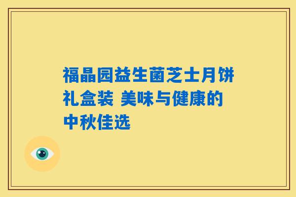 福晶园益生菌芝士月饼礼盒装 美味与健康的中秋佳选 福晶园益生菌芝士月饼礼盒装 美味与健康的中秋佳选