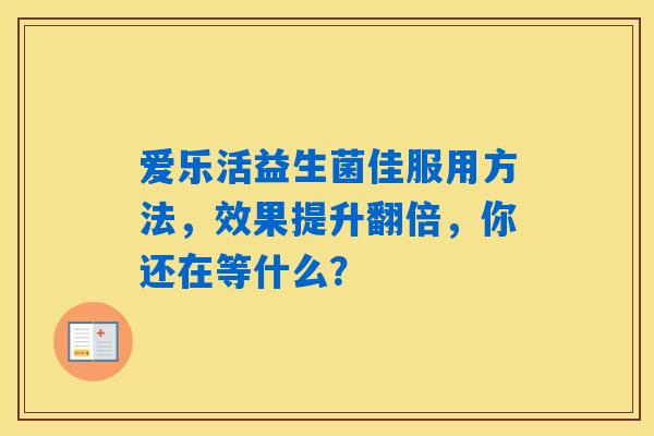 爱乐活益生菌佳服用方法,效果提升翻倍,你还在等什么? 爱乐活益生菌佳服用方法,效果提升翻倍,你还在等什么?