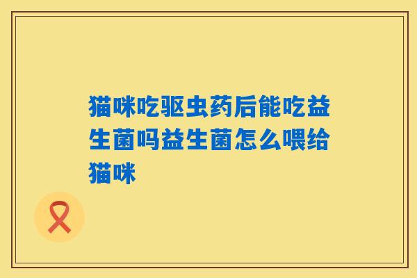猫咪吃驱虫药后能吃益生菌吗益生菌怎么喂给猫咪