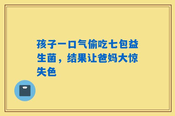 孩子一口气偷吃七包益生菌，结果让爸妈大惊失色