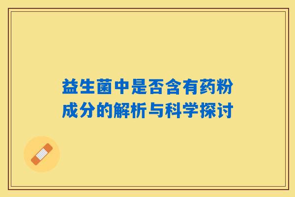 益生菌中是否含有药粉成分的解析与科学探讨 益生菌中是否含有药粉成分的解析与科学探讨