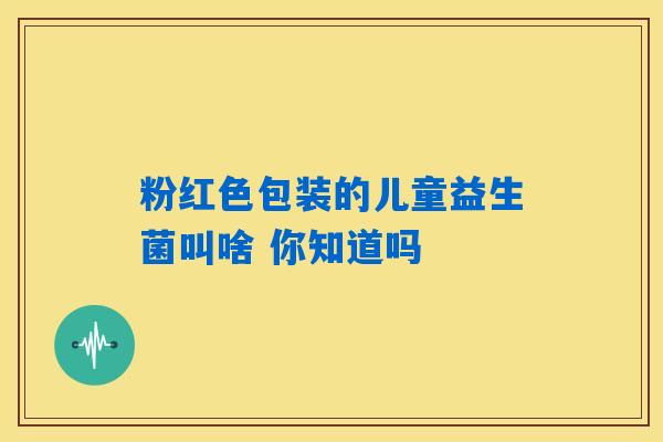 粉红色包装的儿童益生菌叫啥 你知道吗