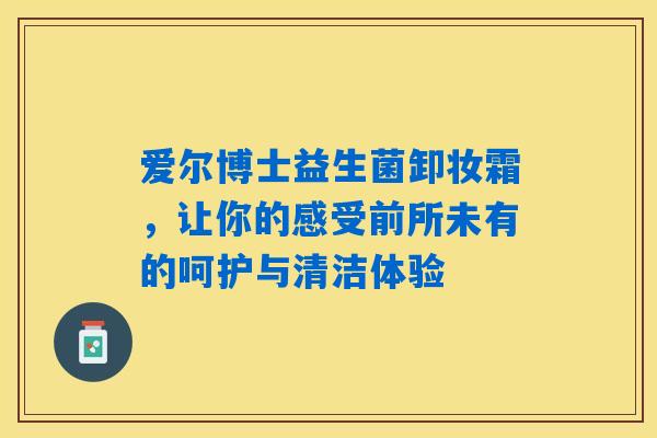 爱尔博士益生菌卸妆霜，让你的感受前所未有的呵护与清洁体验