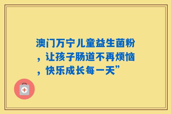 澳门万宁儿童益生菌粉，让孩子肠道不再烦恼，快乐成长每一天”