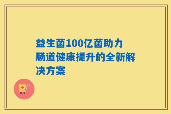 益生菌100亿菌助力肠道健康提升的全新解决方案