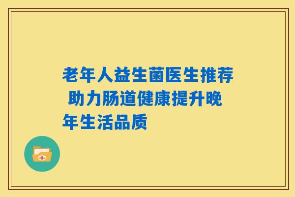 老年人益生菌医生推荐 助力肠道健康提升晚年生活品质 老年人益生菌医生推荐 助力肠道健康提升晚年生活品质