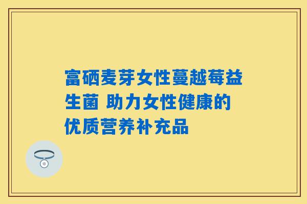 富硒麦芽女性蔓越莓益生菌 助力女性健康的优质营养补充品