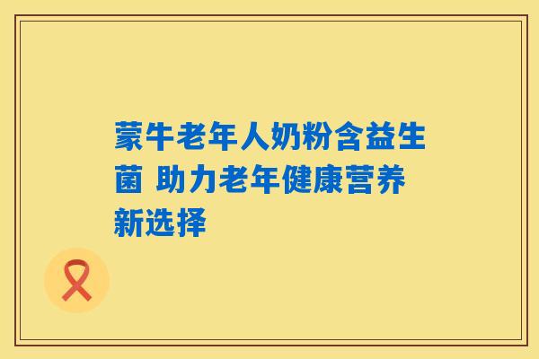 蒙牛老年人奶粉含益生菌 助力老年健康营养新选择