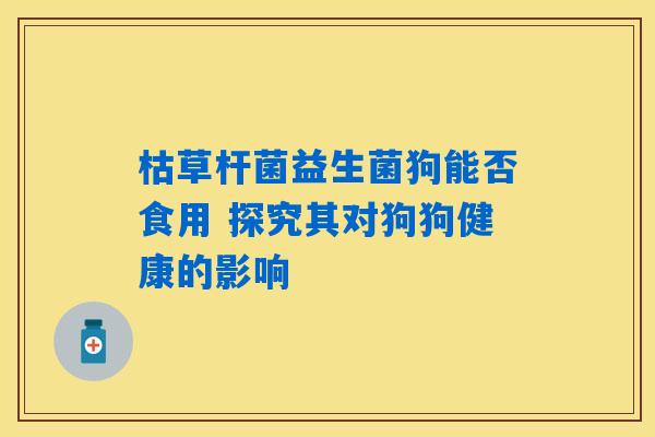 枯草杆菌益生菌狗能否食用 探究其对狗狗健康的影响 枯草杆菌益生菌狗能否食用 探究其对狗狗健康的影响