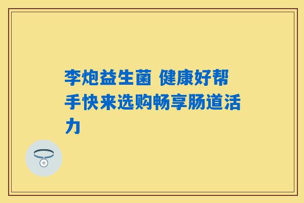 李炮益生菌 健康好帮手快来选购畅享肠道活力