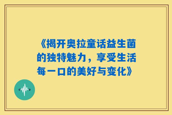 《揭开奥拉童话益生菌的独特魅力,享受生活每一口的美好与变化》 《揭开奥拉童话益生菌的独特魅力,享受生活每一口的美好与变化》