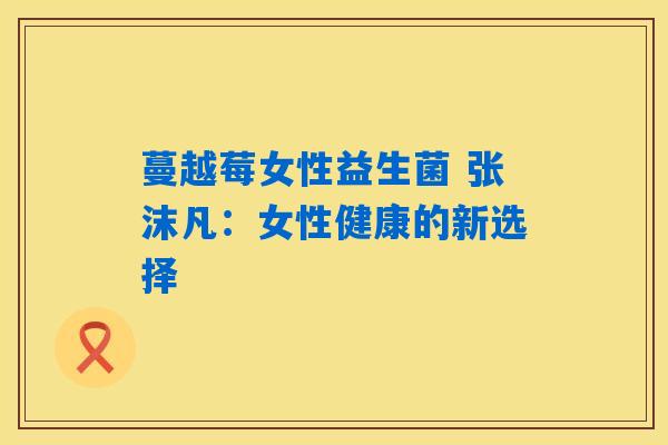 详细阅读:蔓越莓女性益生菌 张沫凡:女性健康的新选择 蔓越莓女性益生菌 张沫凡:女性健康的新选择