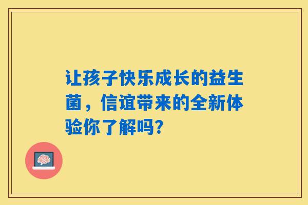 详细阅读:让孩子快乐成长的益生菌,信谊带来的全新体验你了解吗? 让孩子快乐成长的益生菌,信谊带来的全新体验你了解吗?