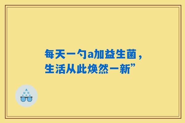 详细阅读:每天一勺a加益生菌,生活从此焕然一新” 每天一勺a加益生菌,生活从此焕然一新”