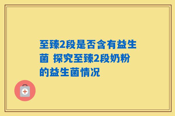 至臻2段是否含有益生菌 探究至臻2段奶粉的益生菌情况 至臻2段是否含有益生菌 探究至臻2段奶粉的益生菌情况