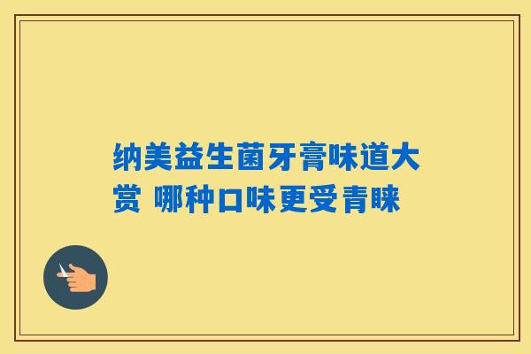 详细阅读:纳美益生菌牙膏味道大赏 哪种口味更受青睐 纳美益生菌牙膏味道大赏 哪种口味更受青睐