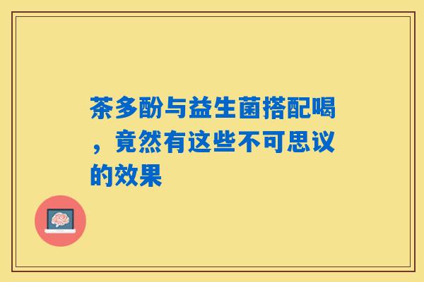 茶多酚与益生菌搭配喝，竟然有这些不可思议的效果