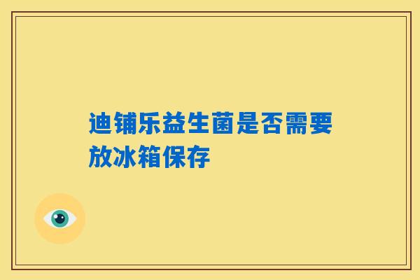 迪铺乐益生菌是否需要放冰箱保存