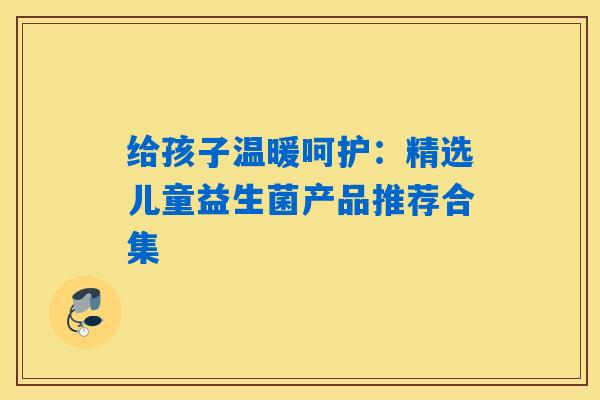 给孩子温暖呵护：精选儿童益生菌产品推荐合集