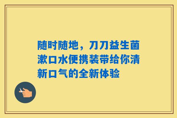 详细阅读:随时随地,刀刀益生菌漱口水便携装带给你清新口气的全新体验 随时随地,刀刀益生菌漱口水便携装带给你清新口气的全新体验