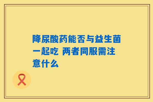 详细阅读:降尿酸药能否与益生菌一起吃 两者同服需注意什么 降尿酸药能否与益生菌一起吃 两者同服需注意什么